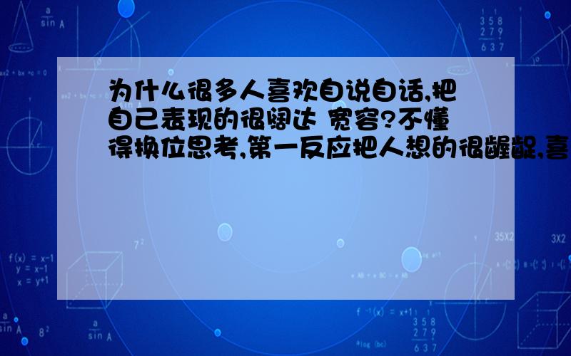 为什么很多人喜欢自说自话,把自己表现的很阔达 宽容?不懂得换位思考,第一反应把人想的很龌龊,喜欢把事情讲的很简单,把别人说的神经质一般,可当自己遇到了类似问题就开始大肆抱怨.不