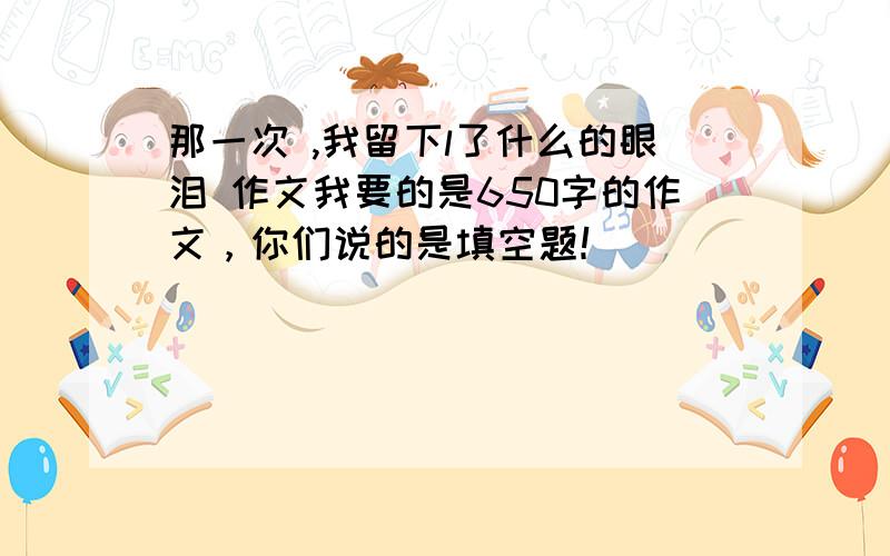 那一次 ,我留下l了什么的眼泪 作文我要的是650字的作文，你们说的是填空题！