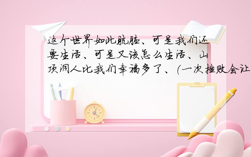 这个世界如此肮脏、可是我们还要生活、可是又该怎么生活、山顶洞人比我们幸福多了、（一次挫败会让我信心全无