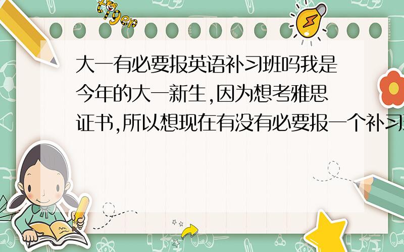 大一有必要报英语补习班吗我是今年的大一新生,因为想考雅思证书,所以想现在有没有必要报一个补习班.我舍友们说现在有点早,推荐去报一些提升英语能力的补习班.我想问现在有必要吗?