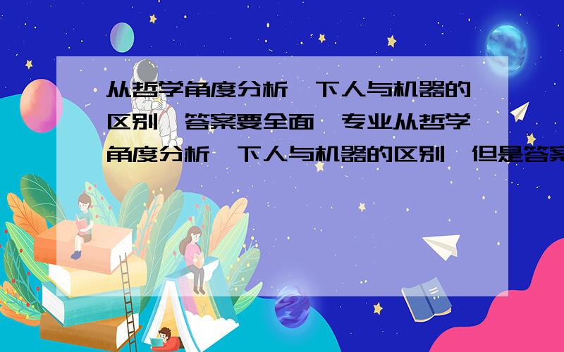 从哲学角度分析一下人与机器的区别,答案要全面、专业从哲学角度分析一下人与机器的区别,但是答案要全面、专业,回答得好的话绝对可以追加到200分希望大家可以给出比较多一点的好的答