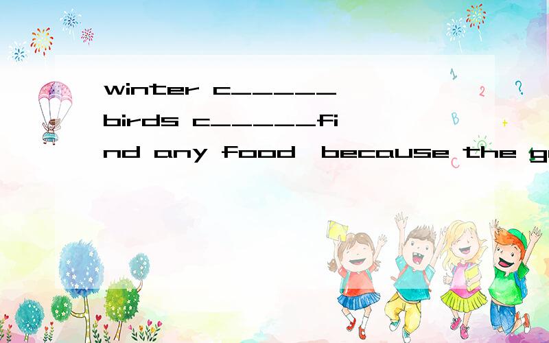 winter c_____,birds c_____find any food,because the ground is covered with s______.so some of them have to f_______to the south.but what do other animals stay in caves and s_______all winter.some animals change change their colours in winter.the wild