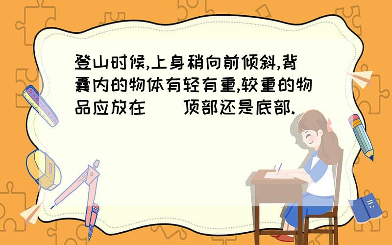 登山时候,上身稍向前倾斜,背囊内的物体有轻有重,较重的物品应放在()顶部还是底部.