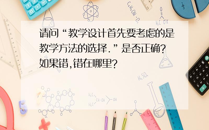 请问“教学设计首先要考虑的是教学方法的选择.”是否正确?如果错,错在哪里?