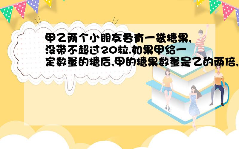 甲乙两个小朋友各有一袋糖果,没带不超过20粒.如果甲给一定数量的糖后,甲的糖果数量是乙的两倍,如果乙给同样的糖后甲的数量是乙的的三倍.甲乙原来一共有多少个糖果?知者回答啊!