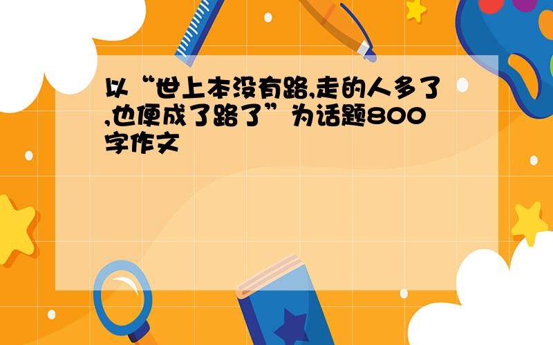 以“世上本没有路,走的人多了,也便成了路了”为话题800字作文