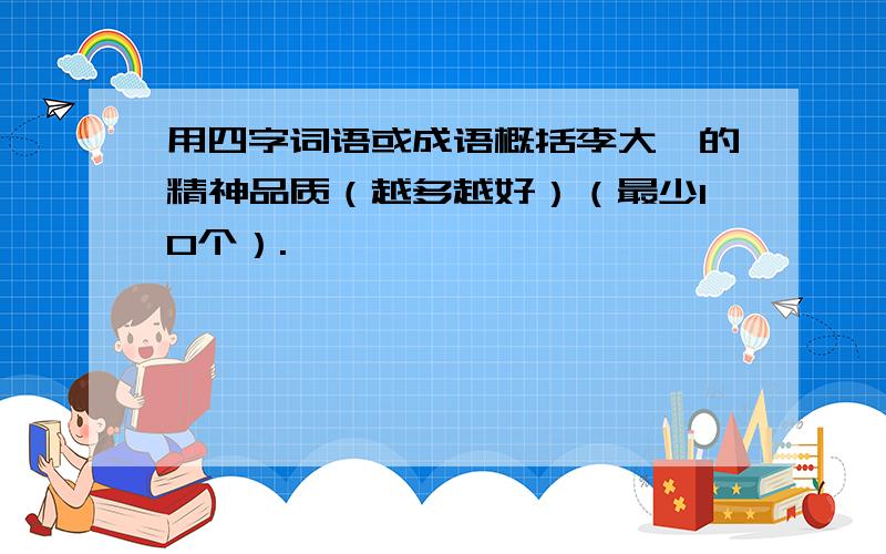 用四字词语或成语概括李大钊的精神品质（越多越好）（最少10个）.