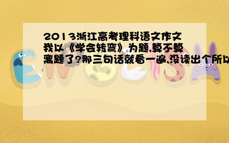 2013浙江高考理科语文作文我以《学会转弯》为题,算不算离题了?那三句话就看一遍,没读出个所以然来,就看第着第一句话,就用《学会转弯》为题,我是先写自己的一个生活中关于路的转弯的小