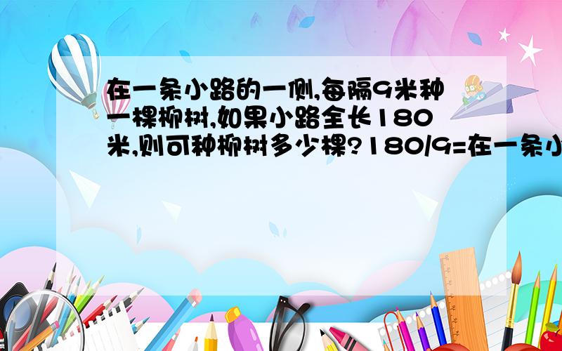 在一条小路的一侧,每隔9米种一棵柳树,如果小路全长180米,则可种柳树多少棵?180/9=在一条小路的一侧,每隔9米种一棵柳树,如果小路全长180米,则可种柳树多少棵?180/9=20棵对吗