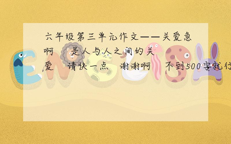 六年级第三单元作文——关爱急啊     是人与人之间的关爱    请快一点   谢谢啊    不到500字就行