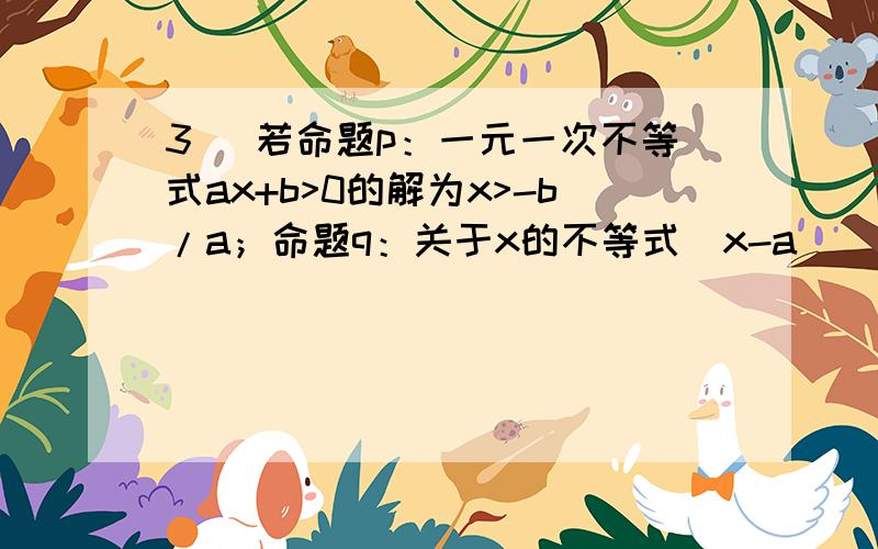 3． 若命题p：一元一次不等式ax+b>0的解为x>-b/a；命题q：关于x的不等式(x-a)(x-b)