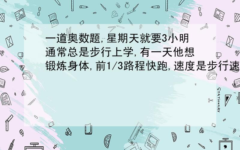 一道奥数题,星期天就要3小明通常总是步行上学,有一天他想锻炼身体,前1/3路程快跑,速度是步行速度的4倍,后一段路程慢跑,速度是步行速度的2倍.这样,小明比平时早35分到校,小明步行上学需