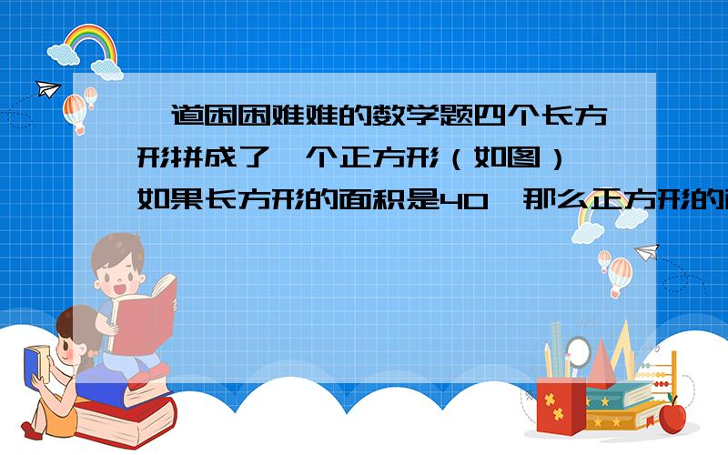 一道困困难难的数学题四个长方形拼成了一个正方形（如图）,如果长方形的面积是40,那么正方形的面积是多少?