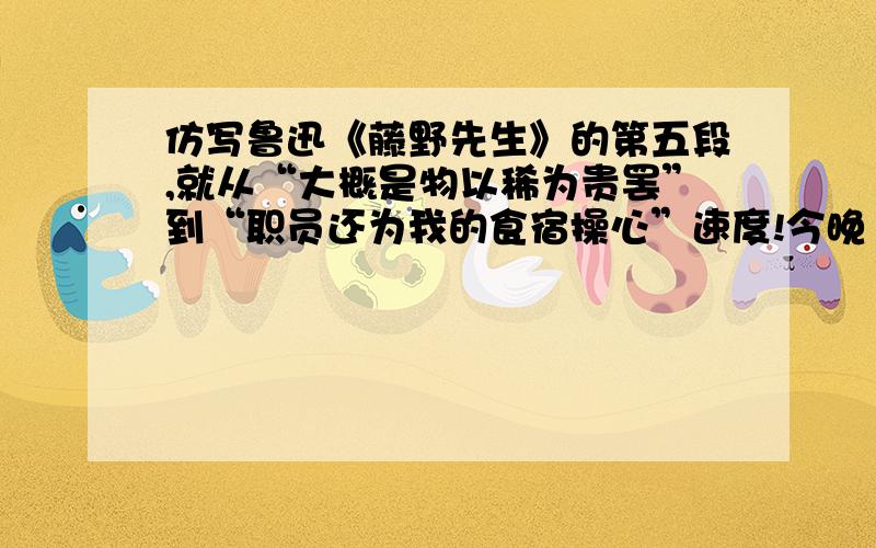 仿写鲁迅《藤野先生》的第五段,就从“大概是物以稀为贵罢”到“职员还为我的食宿操心”速度!今晚11点前要!