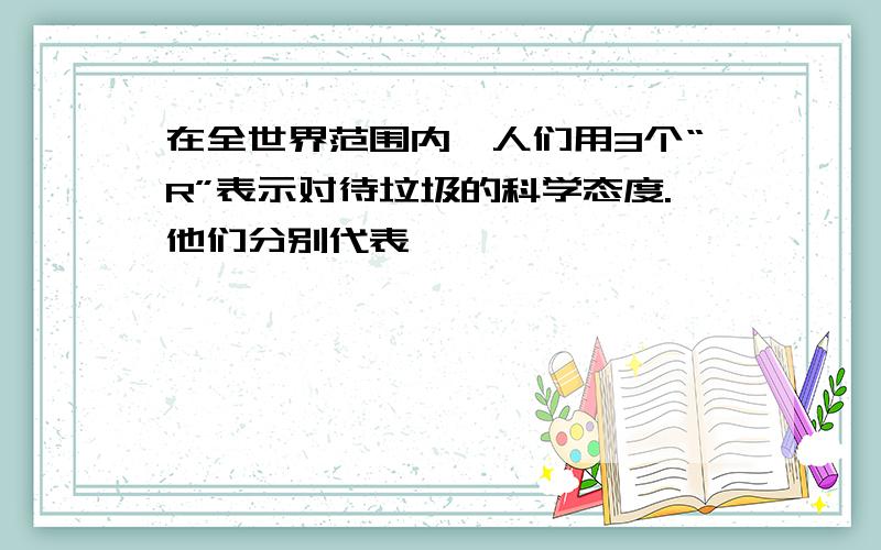 在全世界范围内,人们用3个“R”表示对待垃圾的科学态度.他们分别代表