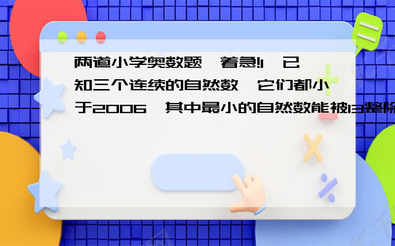 两道小学奥数题,着急!1、已知三个连续的自然数,它们都小于2006,其中最小的自然数能被13整除,中间的一个自然数能被15整除,最大的一个能被17整除.那么,这三个自然数中最小的一个是多少?2、