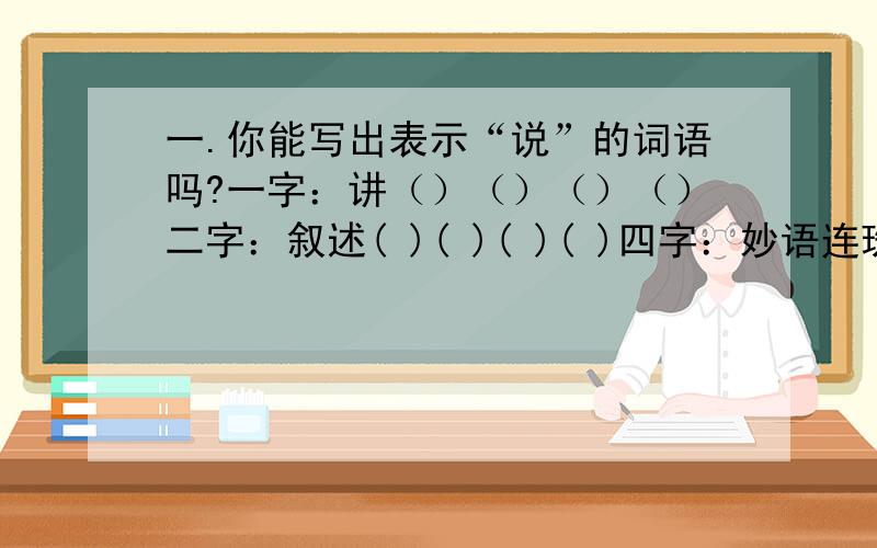 一.你能写出表示“说”的词语吗?一字：讲（）（）（）（）二字：叙述( )( )( )( )四字：妙语连珠（ ）（ ）（ ）（ ）二,填上含“笑”的词1.无拘无束纵情的笑.（ ）2.不愉快而勉强做出的笑