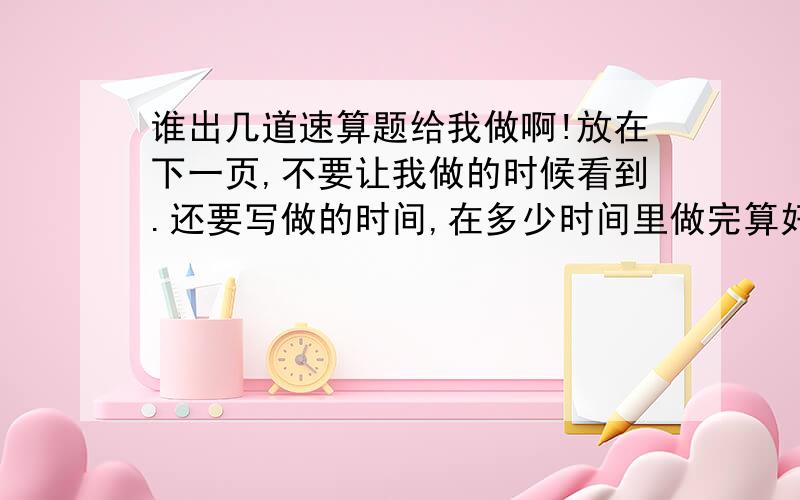 谁出几道速算题给我做啊!放在下一页,不要让我做的时候看到.还要写做的时间,在多少时间里做完算好还是差!