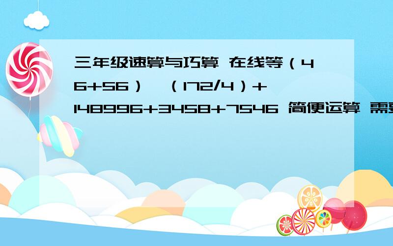 三年级速算与巧算 在线等（46+56）*（172/4）+148996+3458+7546 简便运算 需要的是过程  谢谢