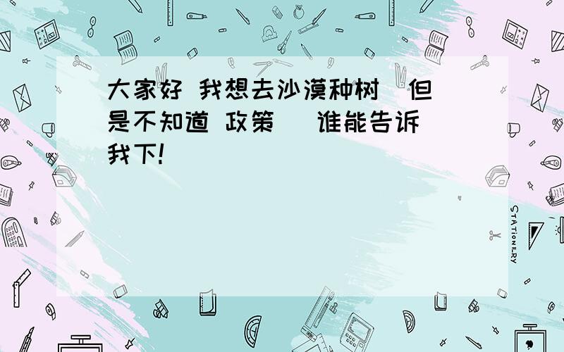 大家好 我想去沙漠种树  但是不知道 政策   谁能告诉我下!