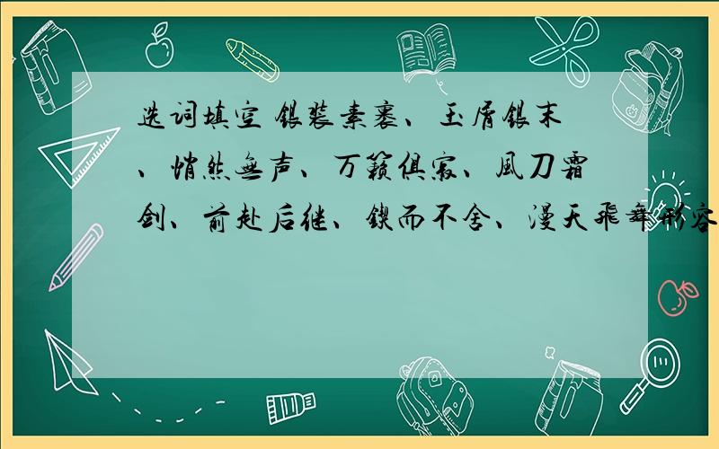 选词填空 银装素裹、玉屑银末、悄然无声、万籁俱寂、风刀霜剑、前赴后继、锲而不舍、漫天飞舞形容北国风光时用 ————、————、 ----------,周围环境很静,可以用————————