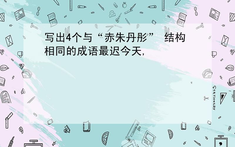 写出4个与“赤朱丹彤” 结构相同的成语最迟今天,