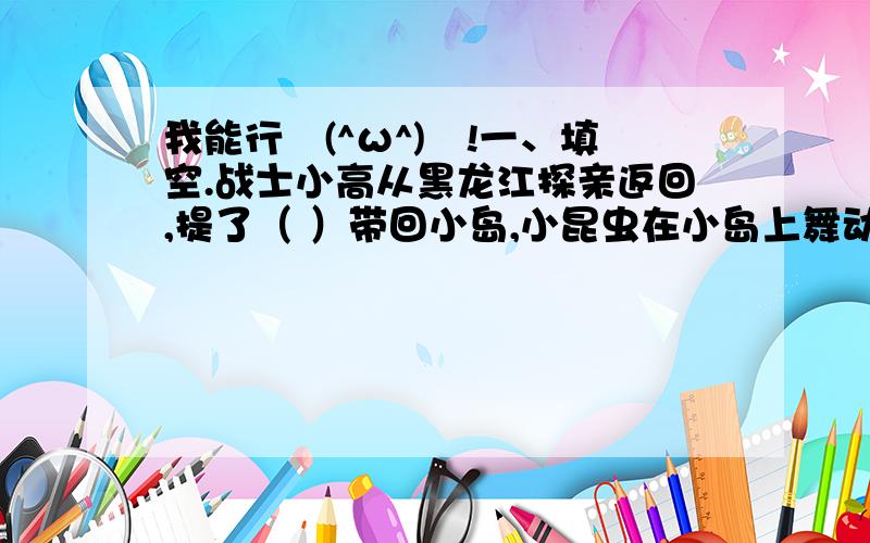 我能行↖(^ω^)↗!一、填空.战士小高从黑龙江探亲返回,提了（ ）带回小岛,小昆虫在小岛上舞动彩色翅膀,暗示了战士（ ）海岛、（ ）海岛、（ ）海岛的高尚品质.热爱祖国是人世间最纯洁最