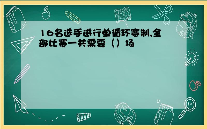 16名选手进行单循环赛制,全部比赛一共需要（）场