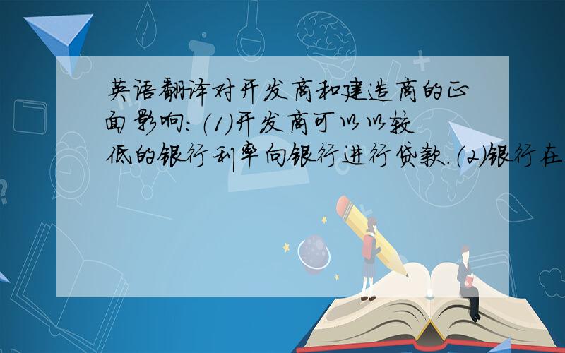 英语翻译对开发商和建造商的正面影响：（1）开发商可以以较低的银行利率向银行进行贷款.（2）银行在开放“银根”的同时也会开放“地根”,使得开发商可以以贷款的形式购置更多的土地