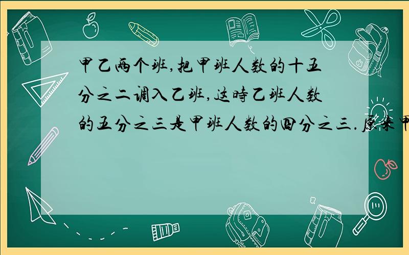 甲乙两个班,把甲班人数的十五分之二调入乙班,这时乙班人数的五分之三是甲班人数的四分之三.原来甲班人数是甲乙两班人数的几分之几可以不用xy吗？还没学到