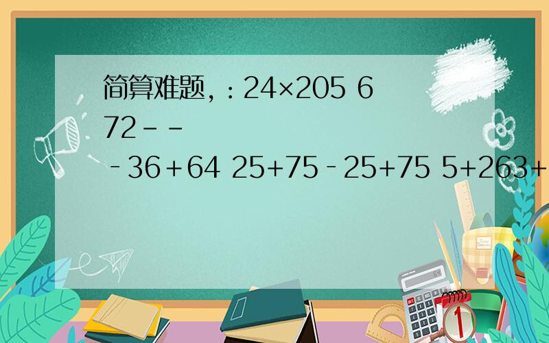 简算难题,：24×205 672­­‐36﹢64 25+75‐25+75 5+263+55-198 87-187-139-61 1280÷16÷8 88×125 （125+70）×8 4004×25