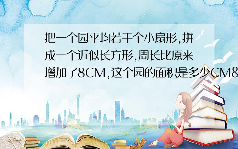 把一个园平均若干个小扇形,拼成一个近似长方形,周长比原来增加了8CM,这个园的面积是多少CM²