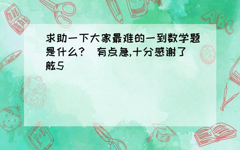 求助一下大家最难的一到数学题是什么?　有点急,十分感谢了舷5