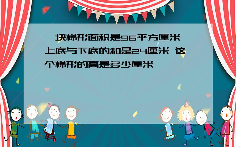 一块梯形面积是96平方厘米 上底与下底的和是24厘米 这个梯形的高是多少厘米