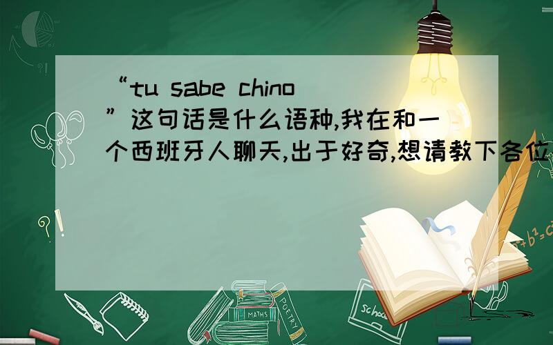 “tu sabe chino”这句话是什么语种,我在和一个西班牙人聊天,出于好奇,想请教下各位要怎么回答这一句.顺便教我一句：对不起,你发的信息我看不懂.希望你喜欢中国!