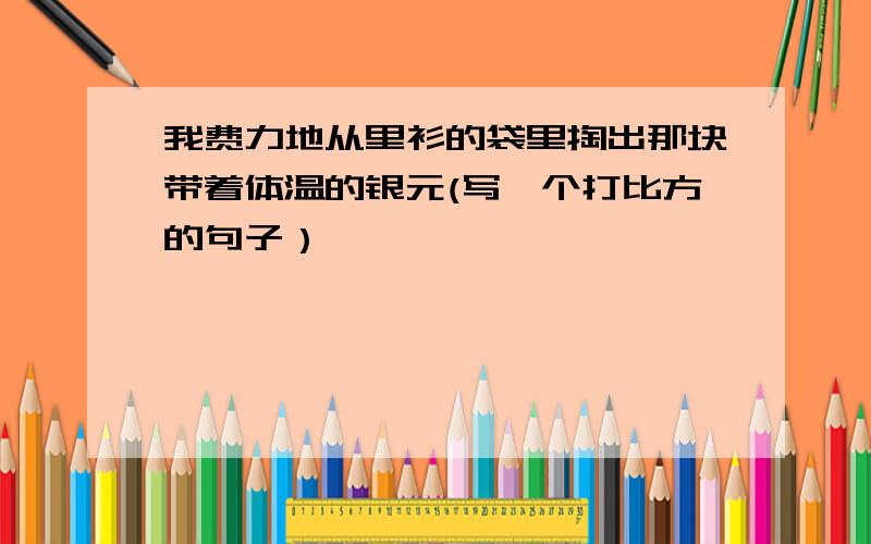 我费力地从里衫的袋里掏出那块带着体温的银元(写一个打比方的句子）