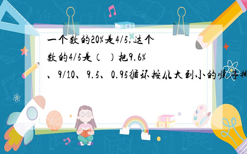 一个数的20%是4/5,这个数的4/5是（ ）把9.6%、9/10、9.5、0.95循环按从大到小的顺序排列,排在第四位的是（ ）一批零件,已经加工了40个,还有10个没有加工,已经完成了（ ）%,还剩（ ）%未加工的是