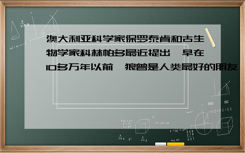 澳大利亚科学家保罗泰肯和古生物学家科林帕多最近提出,早在10多万年以前,狼曾是人类最好的朋友,人类的祖先与古代狼群共同生活.如今,我们只能在动物园里见到狼.对此,你想对动物园里的