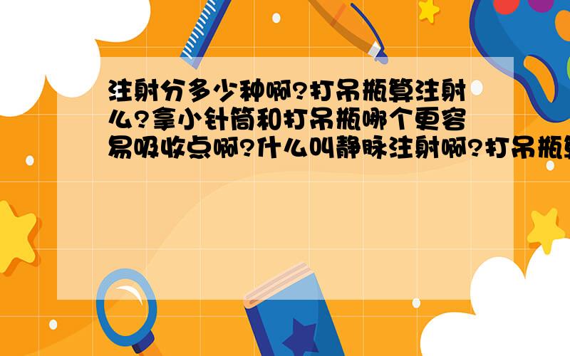 注射分多少种啊?打吊瓶算注射么?拿小针筒和打吊瓶哪个更容易吸收点啊?什么叫静脉注射啊?打吊瓶算么?