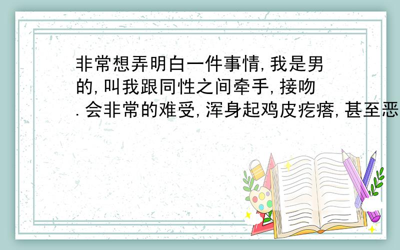 非常想弄明白一件事情,我是男的,叫我跟同性之间牵手,接吻.会非常的难受,浑身起鸡皮疙瘩,甚至恶心想吐.女同胞们,你们跟同性之间亲密接触,会有不适感吗?