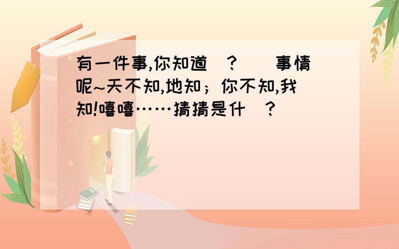 有一件事,你知道嗎?這個事情呢~天不知,地知；你不知,我知!嘻嘻……猜猜是什麼?