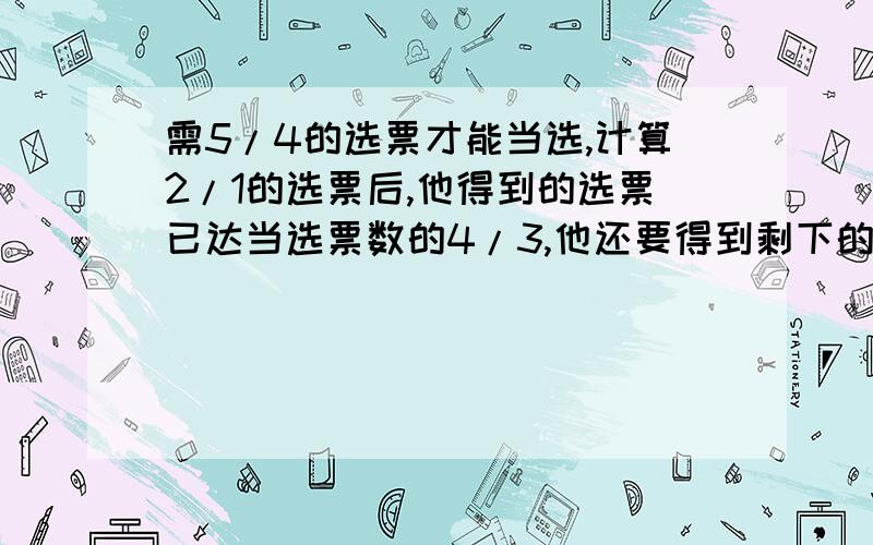 需5/4的选票才能当选,计算2/1的选票后,他得到的选票已达当选票数的4/3,他还要得到剩下的几分之几才能当选