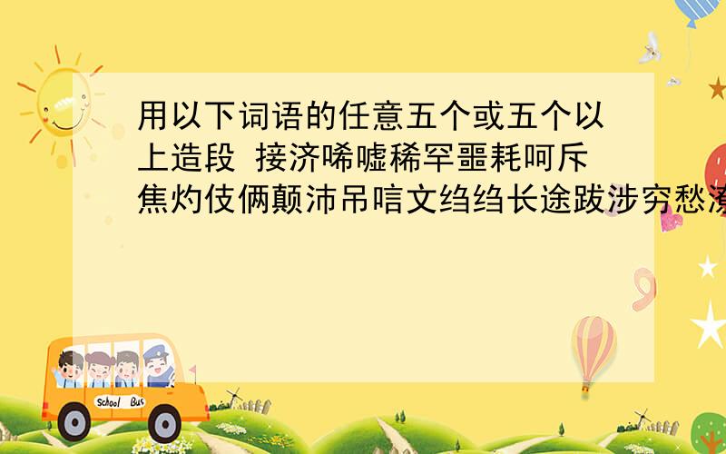 用以下词语的任意五个或五个以上造段 接济唏嘘稀罕噩耗呵斥焦灼伎俩颠沛吊唁文绉绉长途跋涉穷愁潦倒风尘苦旅鸡零狗碎低眉顺眼连胜诺诺生死祸福好的话可以追加分哦