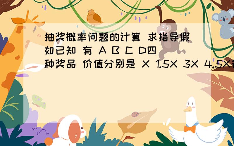 抽奖概率问题的计算 求指导假如已知 有 A B C D四种奖品 价值分别是 X 1.5X 3X 4.5X花10元钱可以抽奖,可能中奖 X 1.5X 3X 中的一种花100元钱抽奖,可能获得 1.5X 3X 4.5X中的一种花300元钱抽奖,可能获得