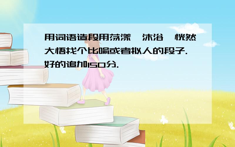 用词语造段用荡漾、沐浴、恍然大悟找个比喻或者拟人的段子.好的追加150分.