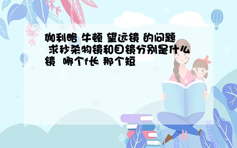 伽利略 牛顿 望远镜 的问题 求秒杀物镜和目镜分别是什么镜  哪个f长 那个短