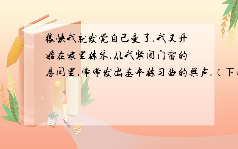 很快我就发觉自己变了.我又开始在家里练琴.从我紧闭门窗的房间里,常常发出基本练习曲的乐声.（下面）我站的很直,两臂累得又酸又痛,汗水湿透了衬衣.我又开始在家里练琴了的原因是（