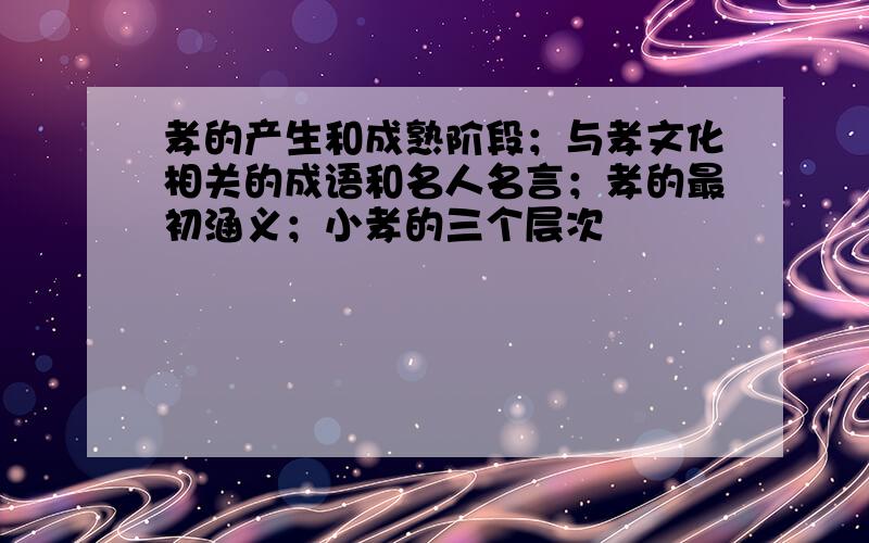 孝的产生和成熟阶段；与孝文化相关的成语和名人名言；孝的最初涵义；小孝的三个层次