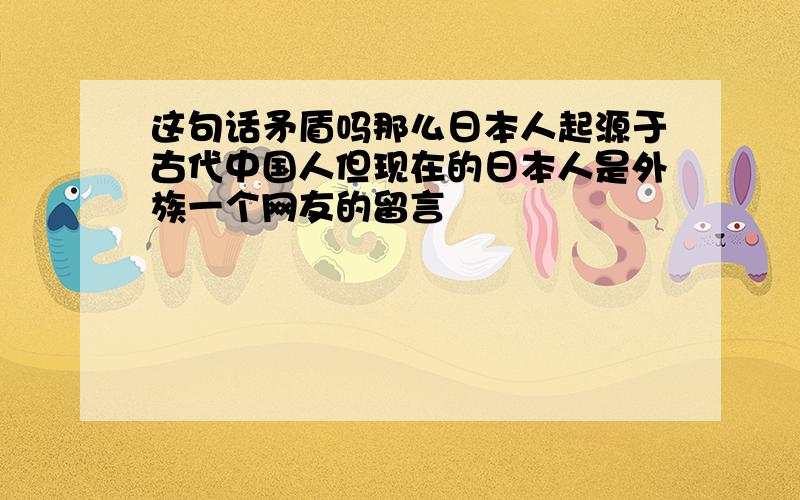 这句话矛盾吗那么日本人起源于古代中国人但现在的日本人是外族一个网友的留言