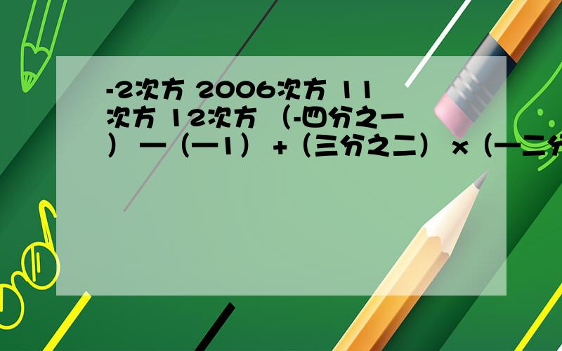 -2次方 2006次方 11次方 12次方 （-四分之一） —（—1） +（三分之二） x（—二分之三）